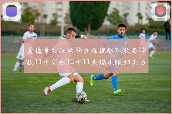爱德华兹独砍38分难挽球队败局28投11中罚球12中11表现亮眼却无力回天