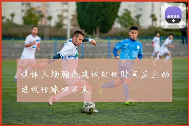 媒体人杨瀚森建议垃圾时间应主动进攻传球回不来