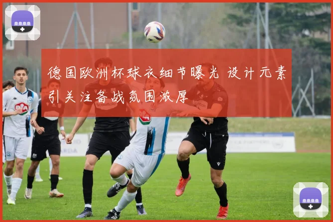 德国欧洲杯球衣细节曝光 设计元素引关注备战氛围浓厚