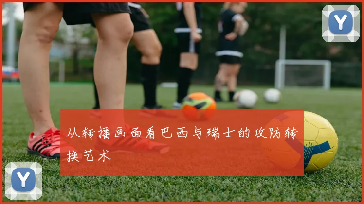 从转播画面看巴西与瑞士的攻防转换艺术