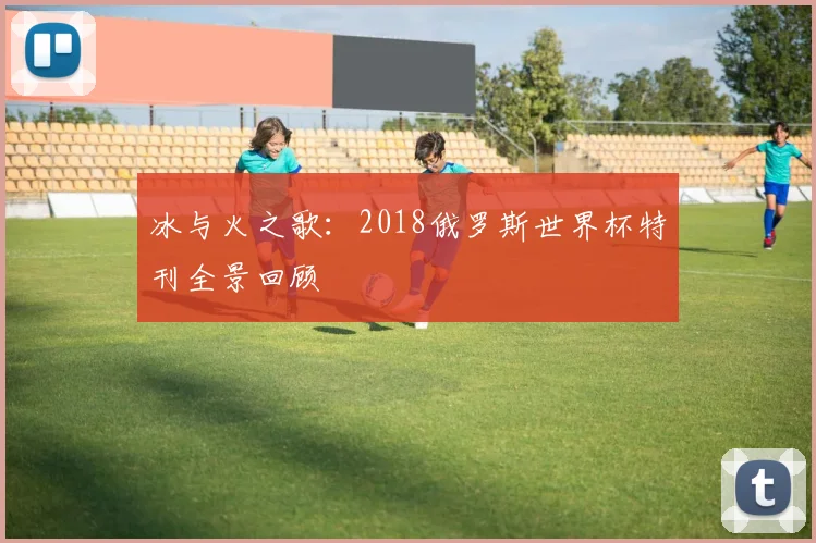 冰与火之歌：2018俄罗斯世界杯特刊全景回顾