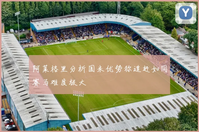 阿莱格里分析国米优势称追赶如同赛马难度极大