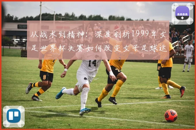 从战术到精神：深度剖析1999年女足世界杯决赛如何改变女子足球运动